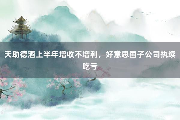 天助德酒上半年增收不增利，好意思国子公司执续吃亏